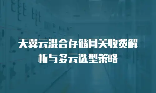 天翼云混合存储网关收费解析与多云选型策略