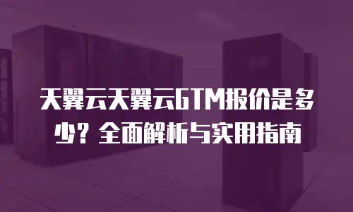 天翼云天翼云GTM报价是多少？全面解析与实用指南