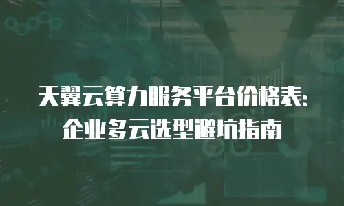 天翼云算力服务平台价格表：企业多云选型避坑指南