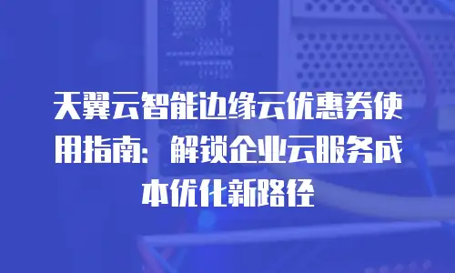 天翼云智能边缘云优惠券使用指南：解锁企业云服务成本优化新路径