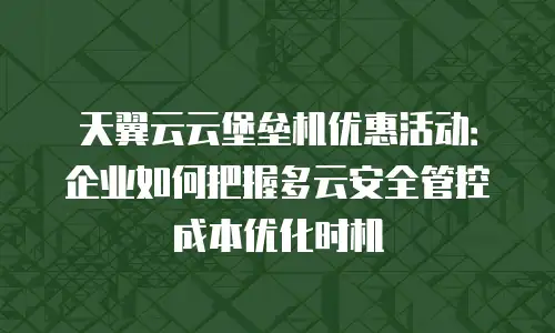 天翼云云堡垒机优惠活动：企业如何把握多云安全管控成本优化时机