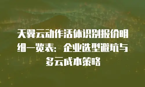 天翼云动作活体识别报价明细一览表：企业选型避坑与多云成本策略