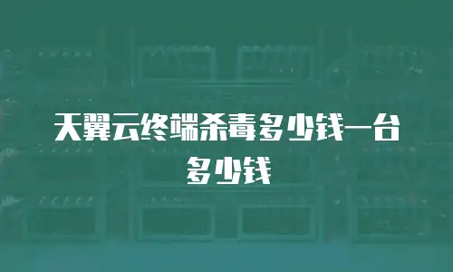 天翼云终端杀毒多少钱一台多少钱