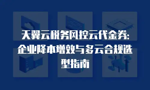 天翼云税务风控云代金券：企业降本增效与多云合规选型指南