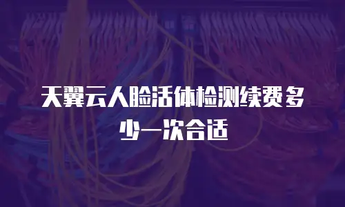 天翼云人脸活体检测续费多少一次合适