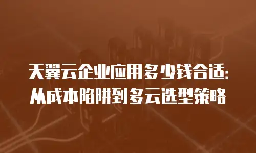 天翼云企业应用多少钱合适：从成本陷阱到多云选型策略