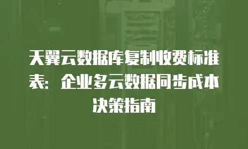 天翼云数据库复制收费标准表：企业多云数据同步成本决策指南