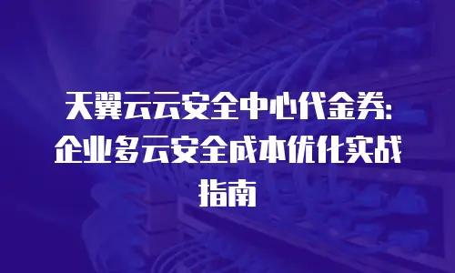 天翼云云安全中心代金券：企业多云安全成本优化实战指南