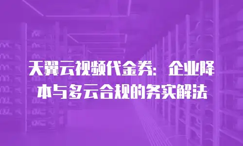 天翼云视频代金券：企业降本与多云合规的务实解法