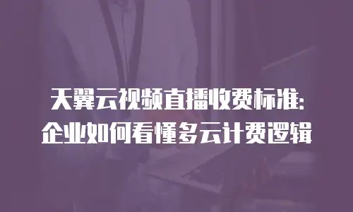 天翼云视频直播收费标准：企业如何看懂多云计费逻辑