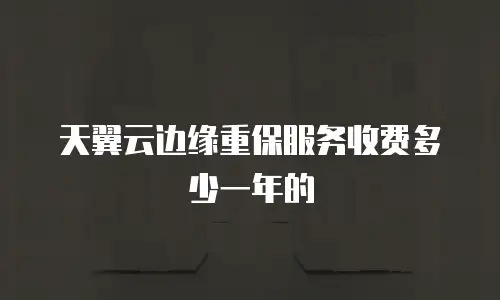 天翼云边缘重保服务收费多少一年的