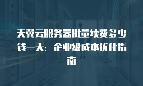 天翼云服务器批量续费多少钱一天：企业级成本优化指南