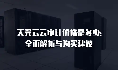 天翼云云审计价格是多少：全面解析与购买建议