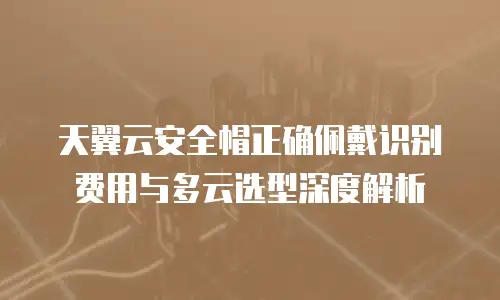 天翼云安全帽正确佩戴识别费用与多云选型深度解析