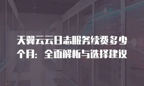 天翼云云日志服务续费多少个月：全面解析与选择建议