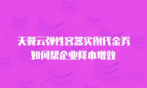 天翼云弹性容器实例代金券如何帮企业降本增效