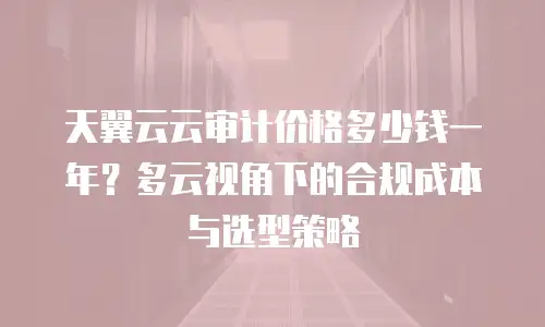 天翼云云审计价格多少钱一年？多云视角下的合规成本与选型策略
