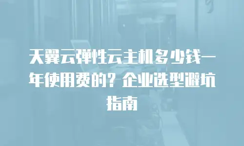 天翼云弹性云主机多少钱一年使用费的？企业选型避坑指南