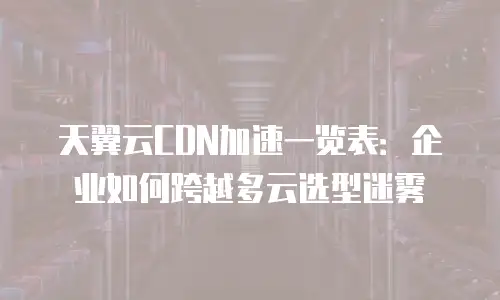 天翼云CDN加速一览表：企业如何跨越多云选型迷雾