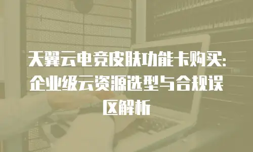 天翼云电竞皮肤功能卡购买：企业级云资源选型与合规误区解析