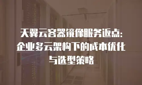 天翼云容器镜像服务返点：企业多云架构下的成本优化与选型策略