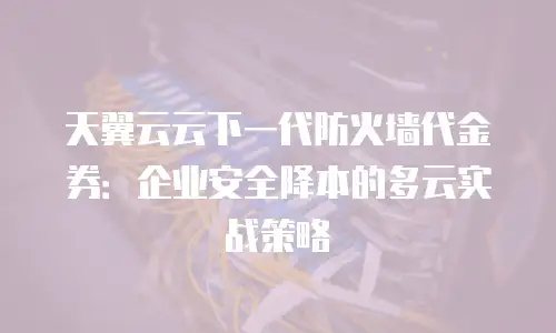 天翼云云下一代防火墙代金券：企业安全降本的多云实战策略