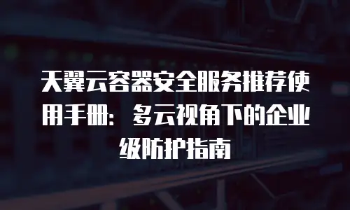 天翼云容器安全服务推荐使用手册：多云视角下的企业级防护指南