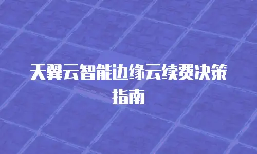 天翼云智能边缘云续费决策指南