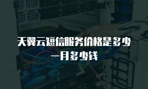 天翼云短信服务价格是多少一月多少钱