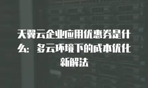 天翼云企业应用优惠券是什么：多云环境下的成本优化新解法