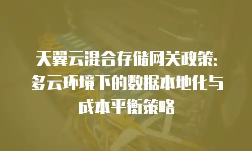 天翼云混合存储网关政策：多云环境下的数据本地化与成本平衡策略