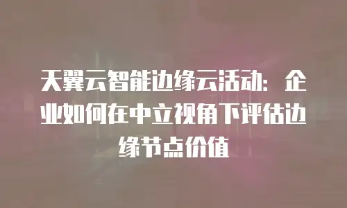 天翼云智能边缘云活动：企业如何在中立视角下评估边缘节点价值