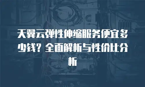 天翼云弹性伸缩服务便宜多少钱？全面解析与性价比分析
