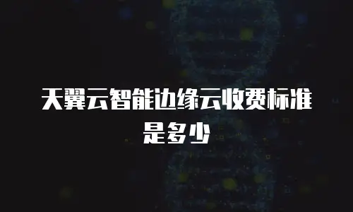 天翼云智能边缘云收费标准是多少