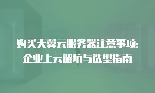 购买天翼云服务器注意事项：企业上云避坑与选型指南