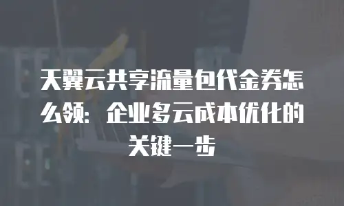 天翼云共享流量包代金券怎么领：企业多云成本优化的关键一步