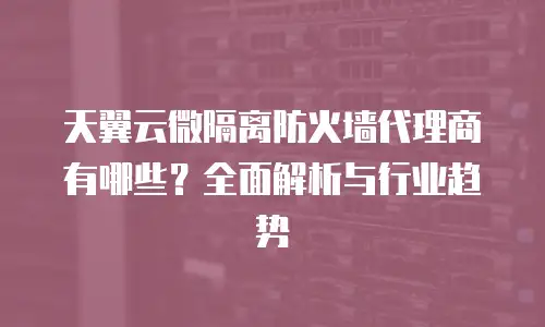 天翼云微隔离防火墙代理商有哪些？全面解析与行业趋势