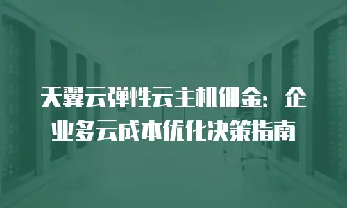 天翼云弹性云主机佣金：企业多云成本优化决策指南