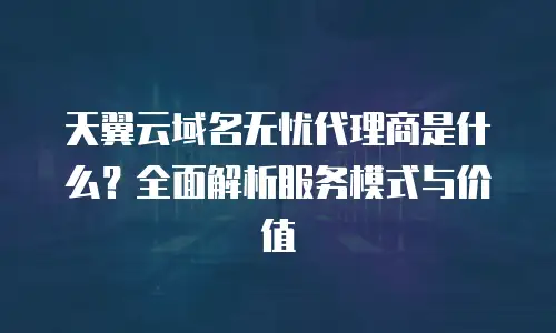 天翼云域名无忧代理商是什么？全面解析服务模式与价值