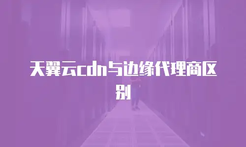 天翼云cdn与边缘代理商区别