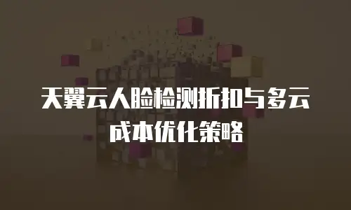 天翼云人脸检测折扣与多云成本优化策略