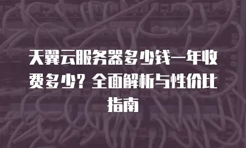 天翼云服务器多少钱一年收费多少？全面解析与性价比指南