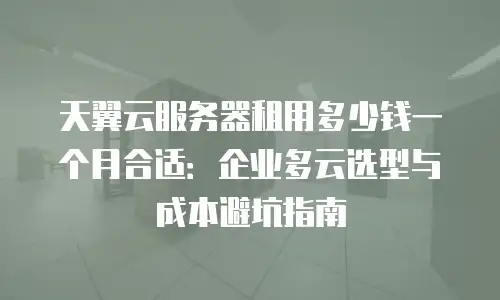 天翼云服务器租用多少钱一个月合适：企业多云选型与成本避坑指南