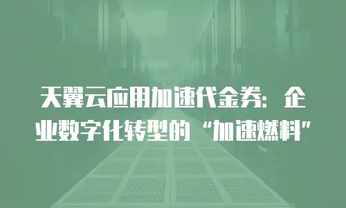 天翼云应用加速代金券：企业数字化转型的&ldquo;加速燃料&rdquo;
