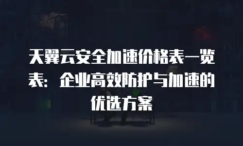 天翼云安全加速价格表一览表：企业高效防护与加速的优选方案