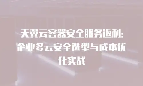 天翼云容器安全服务返利：企业多云安全选型与成本优化实战