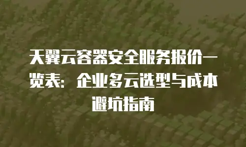 天翼云容器安全服务报价一览表：企业多云选型与成本避坑指南