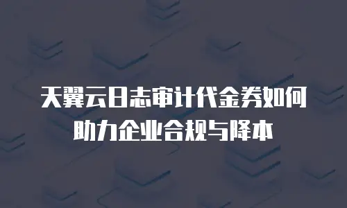 天翼云日志审计代金券如何助力企业合规与降本