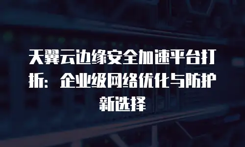 天翼云边缘安全加速平台打折：企业级网络优化与防护新选择