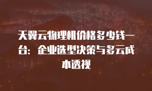 天翼云物理机价格多少钱一台：企业选型决策与多云成本透视